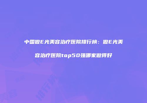 中国做E光美容治疗医院排行榜：做E光美容治疗医院top50强哪家做得好