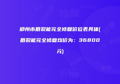 郑州市唇裂能完全修复价位表具体(唇裂能完全修复均价为：36800元)