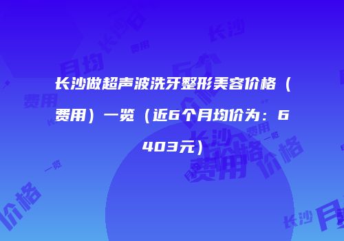 长沙做超声波洗牙整形美容价格（费用）一览（近6个月均价为：6403元）