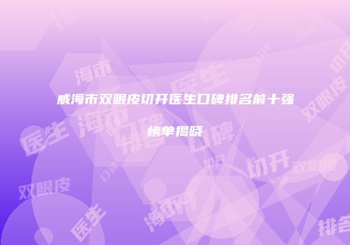 威海市双眼皮切开医生口碑排名前十强榜单揭晓