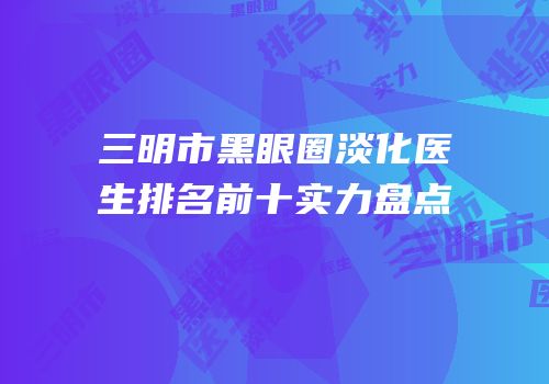 三明市黑眼圈淡化医生排名前十实力盘点