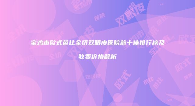 宝鸡市欧式芭比全切双眼皮医院前十佳排行榜及收费价格解析