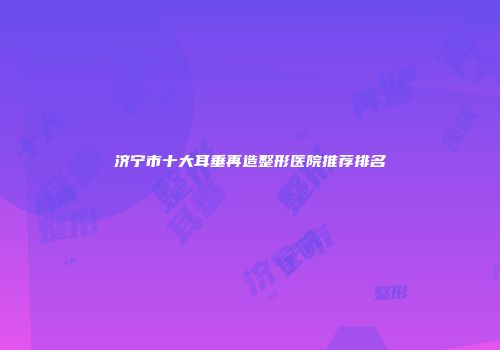 济宁市十大耳垂再造整形医院推荐排名