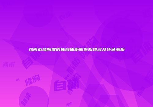 鸡西市隆胸做假体自体脂肪医院排名及特色解析