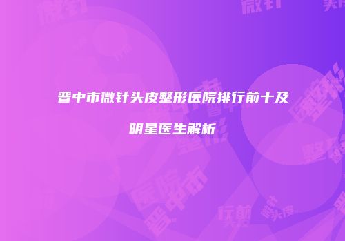 晋中市微针头皮整形医院排行前十及明星医生解析