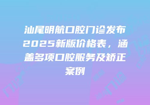 汕尾明航口腔门诊发布2025新版价格表，涵盖多项口腔服务及矫正案例