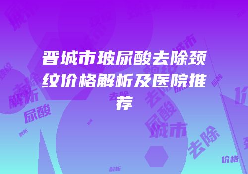 晋城市玻尿酸去除颈纹价格解析及医院推荐