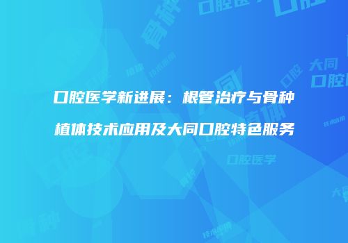 口腔医学新进展：根管治疗与骨种植体技术应用及大同口腔特色服务