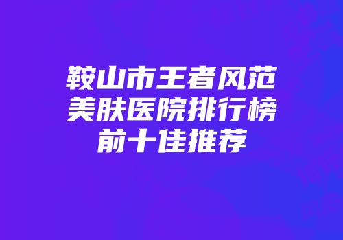 鞍山市王者风范美肤医院排行榜前十佳推荐