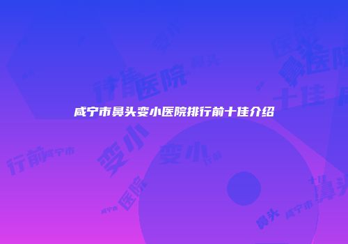 咸宁市鼻头变小医院排行前十佳介绍