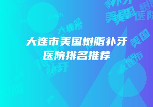 大连市美国树脂补牙医院排名推荐
