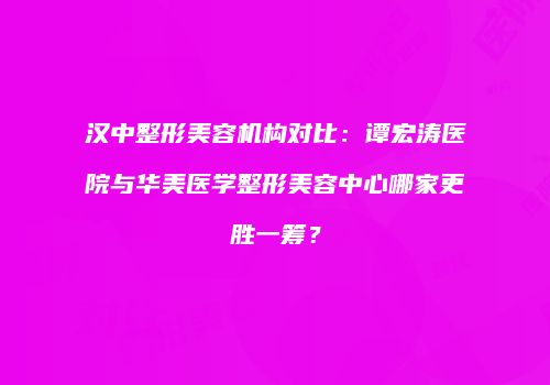 汉中整形美容机构对比：谭宏涛医院与华美医学整形美容中心哪家更胜一筹？