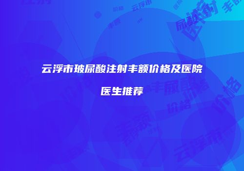 云浮市玻尿酸注射丰额价格及医院医生推荐