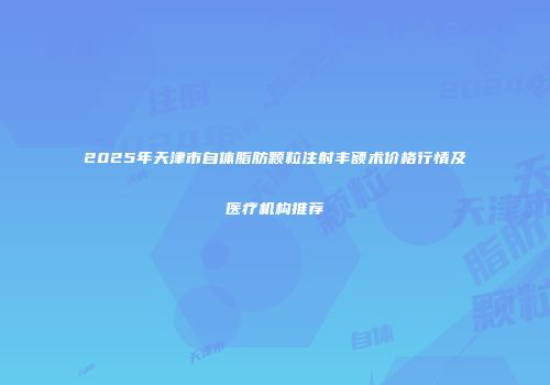 2025年天津市自体脂肪颗粒注射丰额术价格行情及医疗机构推荐
