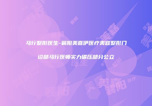 马行整形医生-襄阳美嘉伊医疗美容整形门诊部马行医师实力碾压部分公立