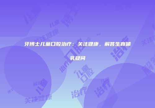 牙博士儿童口腔治疗：关注健康，解答生育哺乳疑问