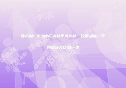佳木斯E光治疗红血丝手术攻略：收费标准、医院推荐及价格一览