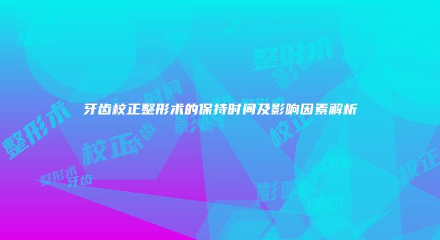 牙齿校正整形术的保持时间及影响因素解析