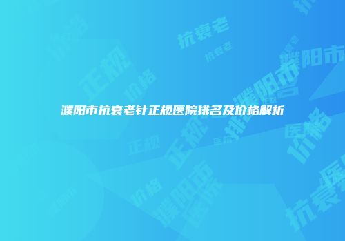 濮阳市抗衰老针正规医院排名及价格解析