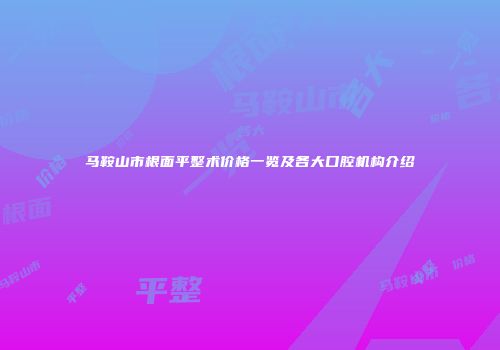 马鞍山市根面平整术价格一览及各大口腔机构介绍