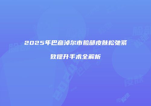 2025年巴彦淖尔市脸部皮肤松弛紧致提升手术全解析
