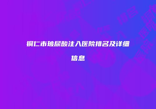 铜仁市玻尿酸注入医院排名及详细信息