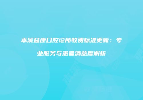 本溪益康口腔诊所收费标准更新：专业服务与患者满意度解析