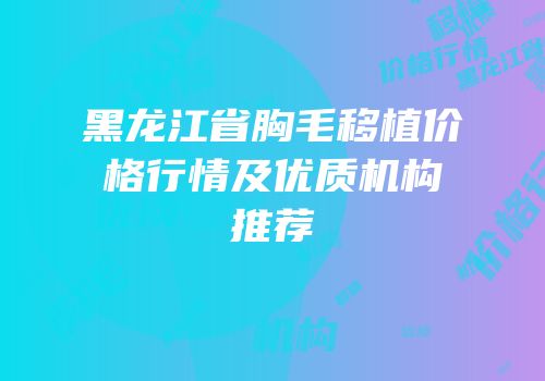 黑龙江省胸毛移植价格行情及优质机构推荐