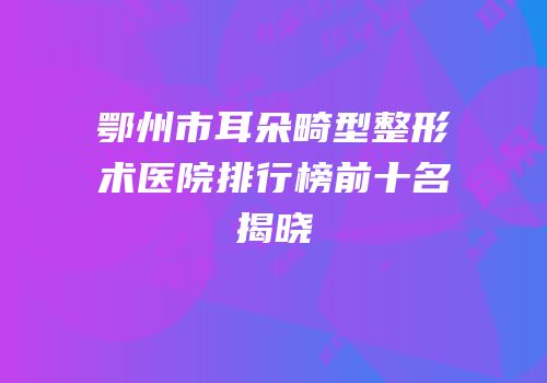 鄂州市耳朵畸型整形术医院排行榜前十名揭晓