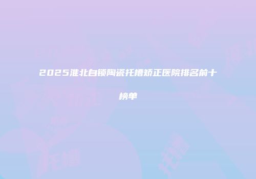 2025淮北自锁陶瓷托槽矫正医院排名前十榜单