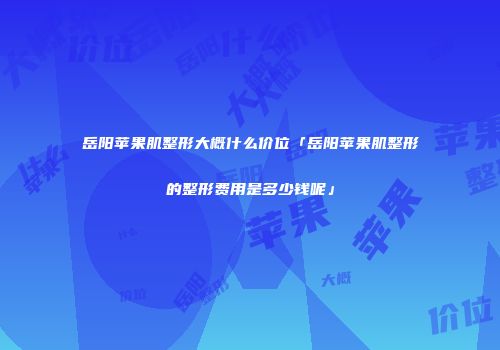 岳阳苹果肌整形大概什么价位「岳阳苹果肌整形的整形费用是多少钱呢」
