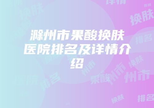 滁州市果酸换肤医院排名及详情介绍