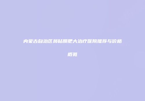 内蒙古自治区鼻粘膜肥大治疗医院推荐与价格概览