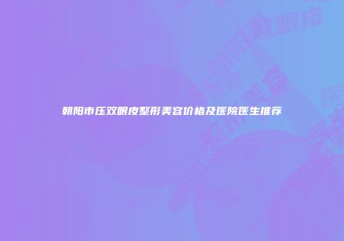 朝阳市压双眼皮整形美容价格及医院医生推荐