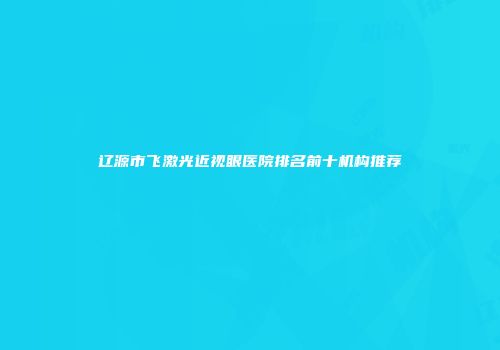 辽源市飞激光近视眼医院排名前十机构推荐