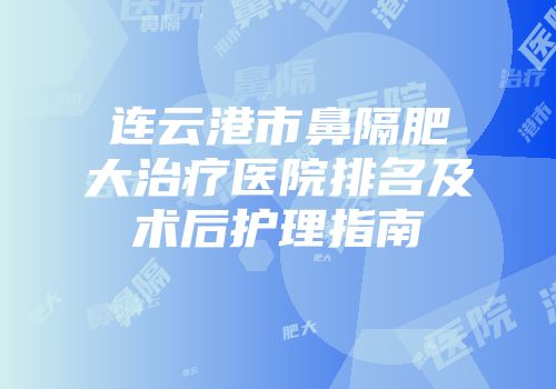 连云港市鼻隔肥大治疗医院排名及术后护理指南