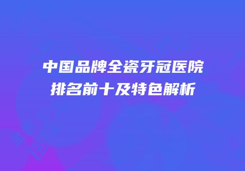 中国品牌全瓷牙冠医院排名前十及特色解析