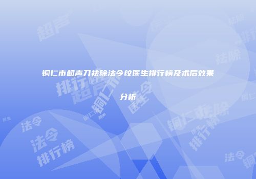 铜仁市超声刀祛除法令纹医生排行榜及术后效果分析