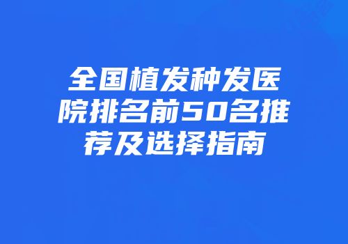 全国植发种发医院排名前50名推荐及选择指南