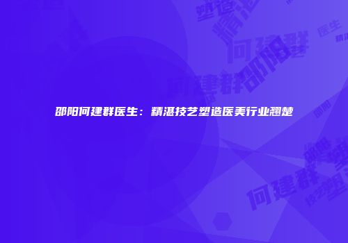 邵阳何建群医生：精湛技艺塑造医美行业翘楚