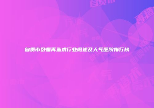 自贡市卧蚕再造术行业概述及人气医院排行榜