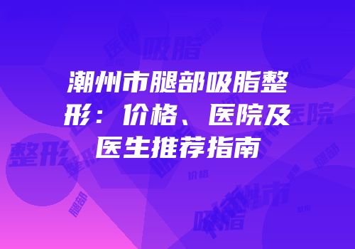 潮州市腿部吸脂整形：价格、医院及医生推荐指南