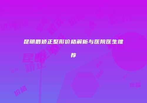 昆明唇矫正整形价格解析与医院医生推荐