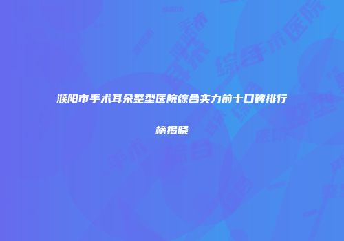 濮阳市手术耳朵整型医院综合实力前十口碑排行榜揭晓