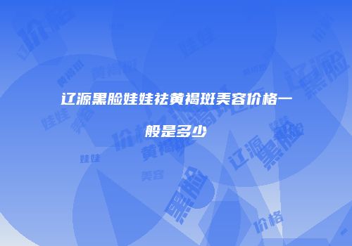 辽源黑脸娃娃祛黄褐斑美容价格一般是多少