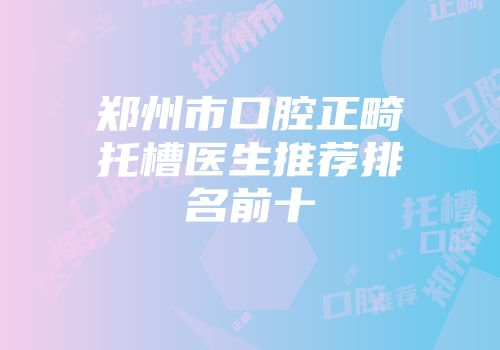 郑州市口腔正畸托槽医生推荐排名前十