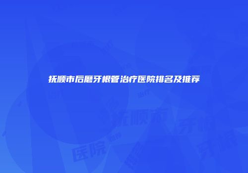 抚顺市后磨牙根管治疗医院排名及推荐