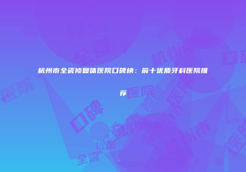 杭州市全瓷修复体医院口碑榜：前十优质牙科医院推荐