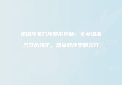 承德儒家口腔整形医院：专业深覆合牙齿矫正，塑造健康美丽笑容