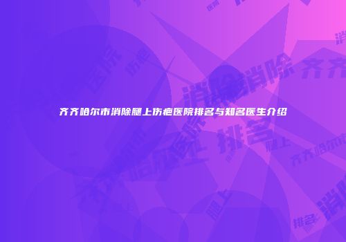 齐齐哈尔市消除腿上伤疤医院排名与知名医生介绍